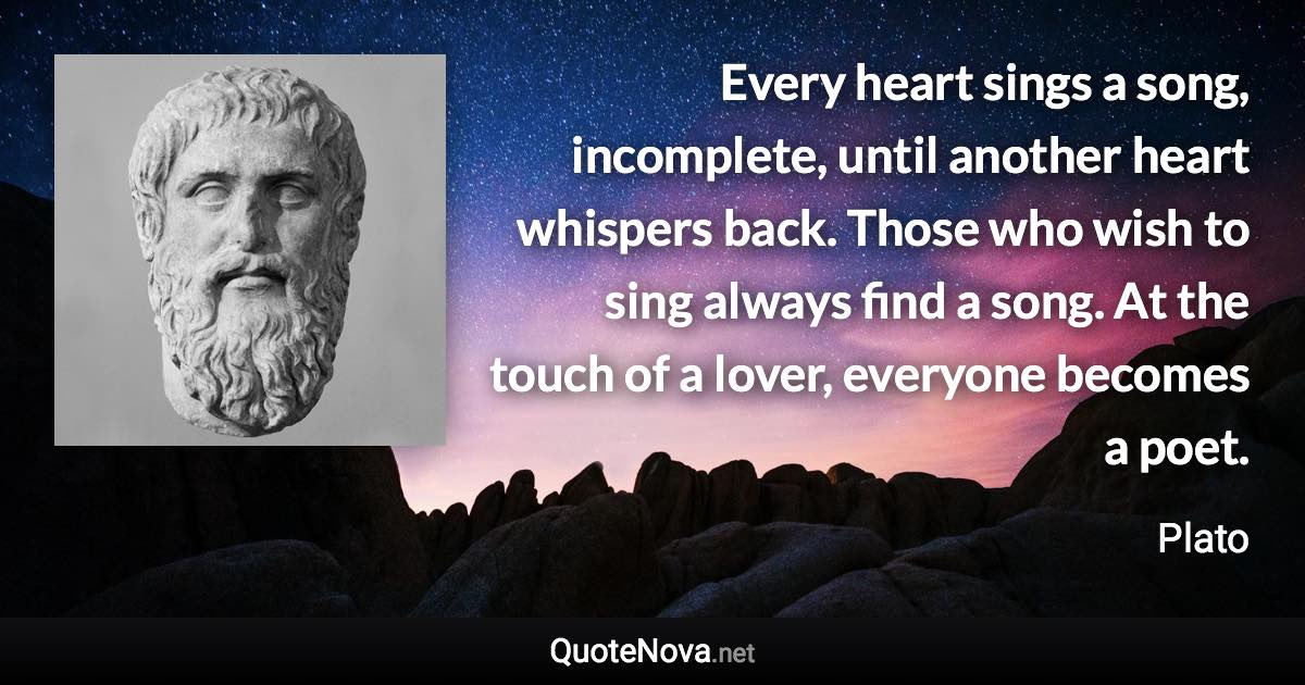 Every heart sings a song, incomplete, until another heart whispers back. Those who wish to sing always find a song. At the touch of a lover, everyone becomes a poet. - Plato quote