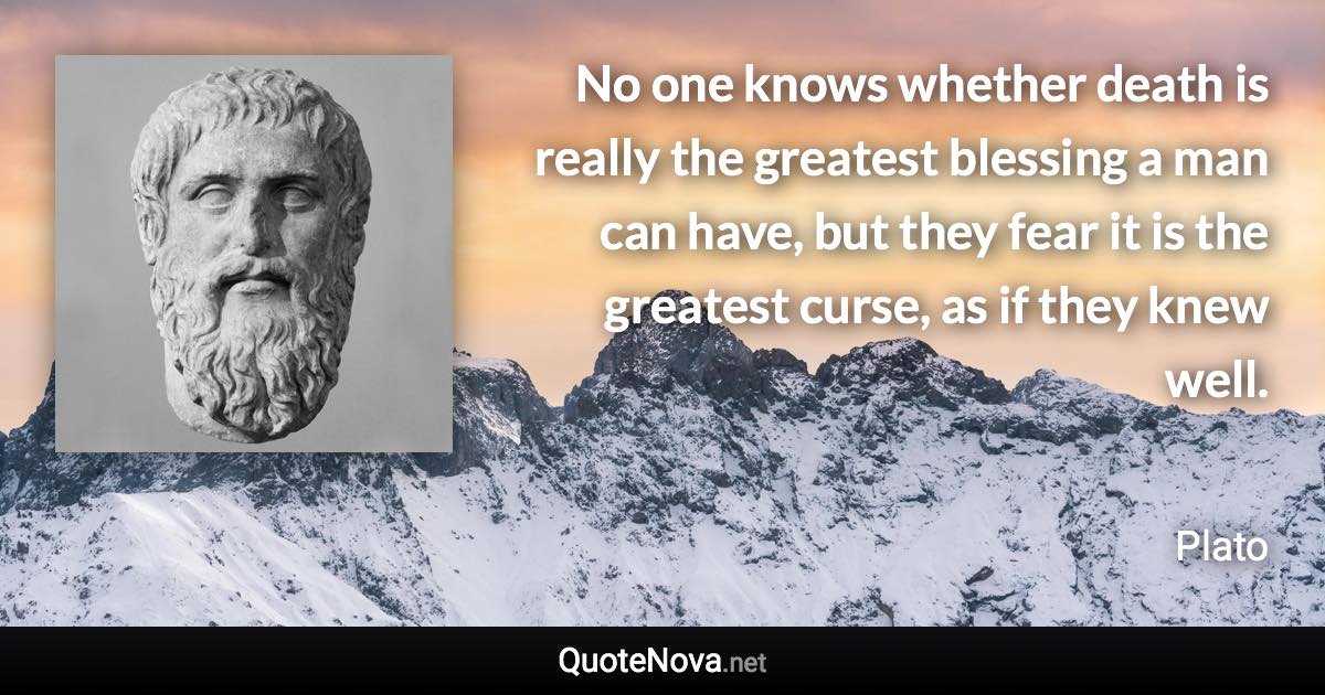 No one knows whether death is really the greatest blessing a man can have, but they fear it is the greatest curse, as if they knew well. - Plato quote