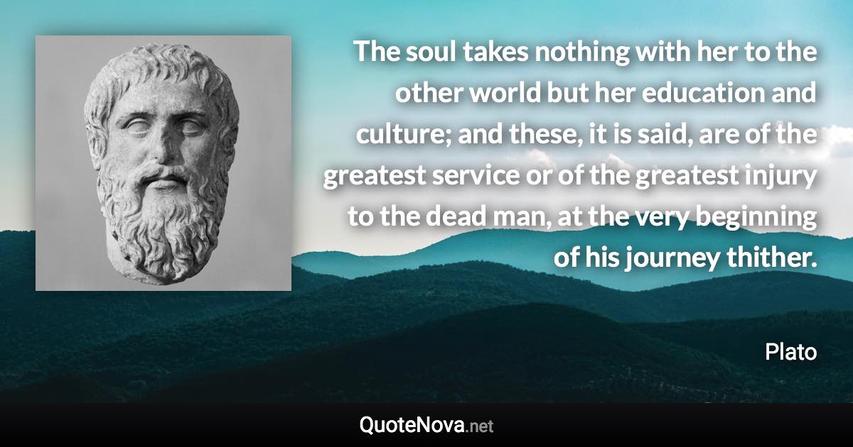 The soul takes nothing with her to the other world but her education and culture; and these, it is said, are of the greatest service or of the greatest injury to the dead man, at the very beginning of his journey thither. - Plato quote