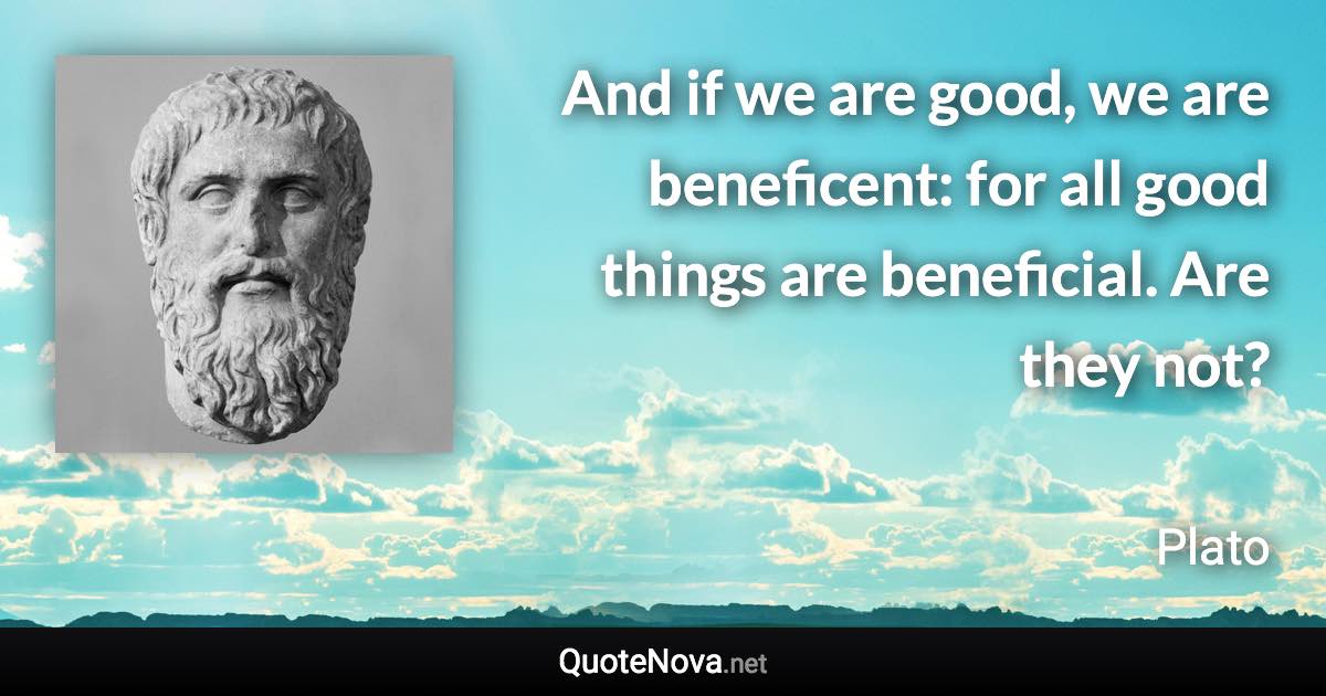 And if we are good, we are beneficent: for all good things are beneficial. Are they not? - Plato quote