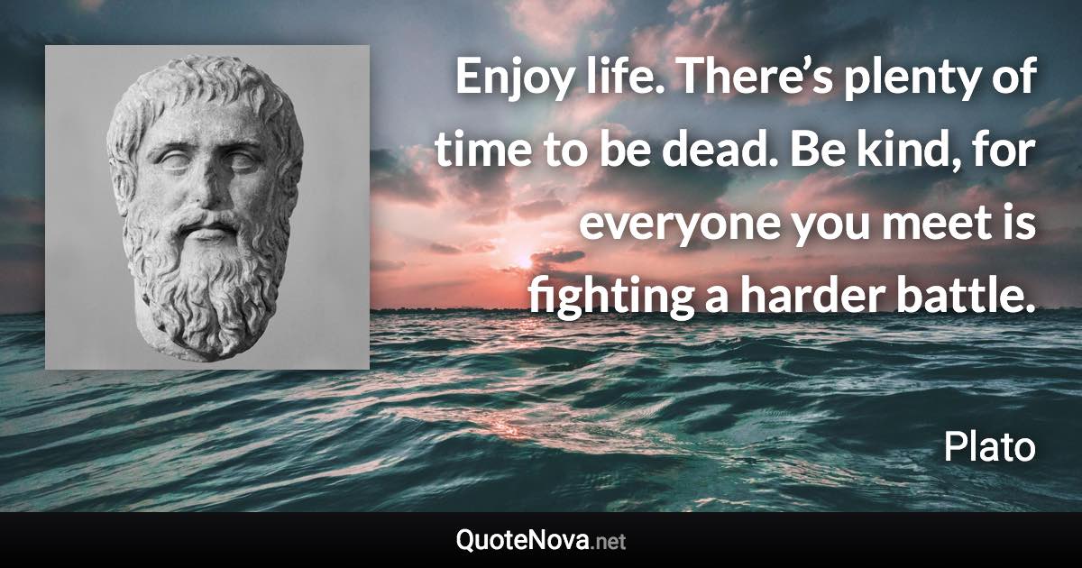 Enjoy life. There’s plenty of time to be dead. Be kind, for everyone you meet is fighting a harder battle. - Plato quote