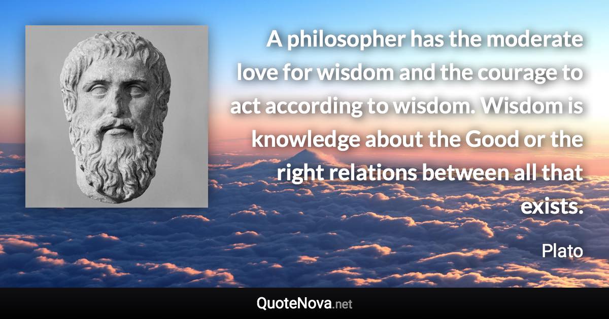 A philosopher has the moderate love for wisdom and the courage to act according to wisdom. Wisdom is knowledge about the Good or the right relations between all that exists. - Plato quote