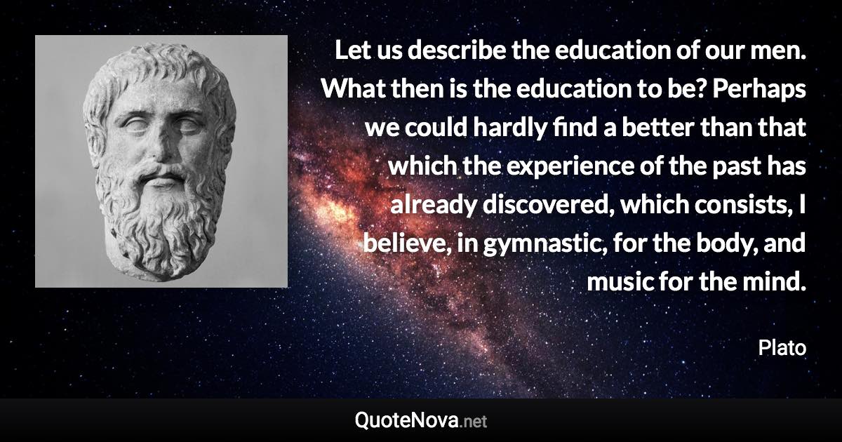 Let us describe the education of our men. What then is the education to be? Perhaps we could hardly find a better than that which the experience of the past has already discovered, which consists, I believe, in gymnastic, for the body, and music for the mind. - Plato quote