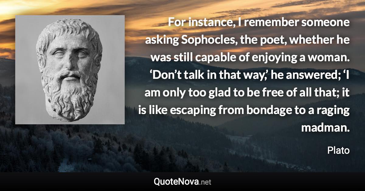 For instance, I remember someone asking Sophocles, the poet, whether he was still capable of enjoying a woman. ‘Don’t talk in that way,’ he answered; ‘I am only too glad to be free of all that; it is like escaping from bondage to a raging madman. - Plato quote