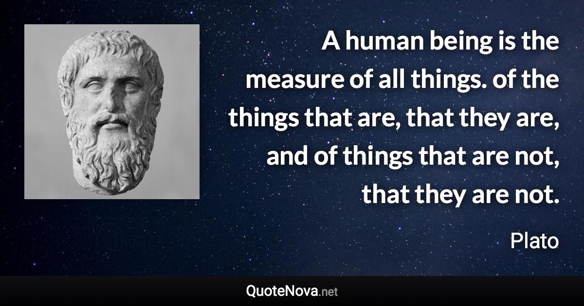 A human being is the measure of all things. of the things that are, that they are, and of things that are not, that they are not. - Plato quote