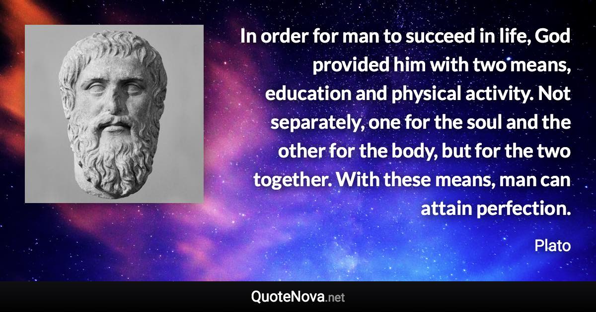 In order for man to succeed in life, God provided him with two means, education and physical activity. Not separately, one for the soul and the other for the body, but for the two together. With these means, man can attain perfection. - Plato quote