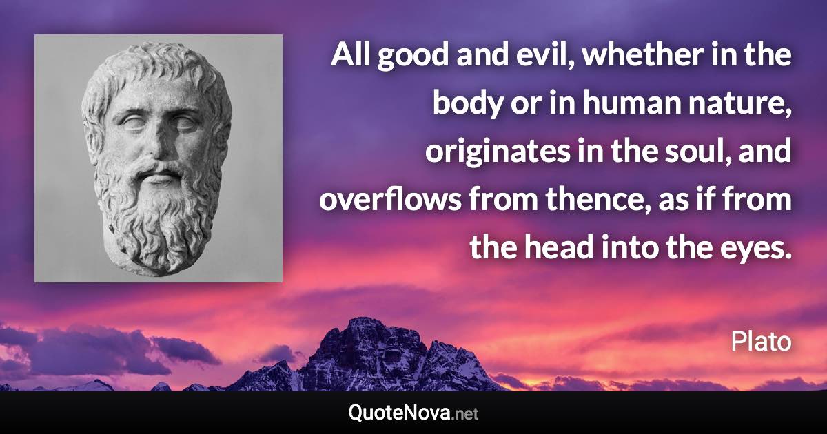 All good and evil, whether in the body or in human nature, originates in the soul, and overflows from thence, as if from the head into the eyes. - Plato quote