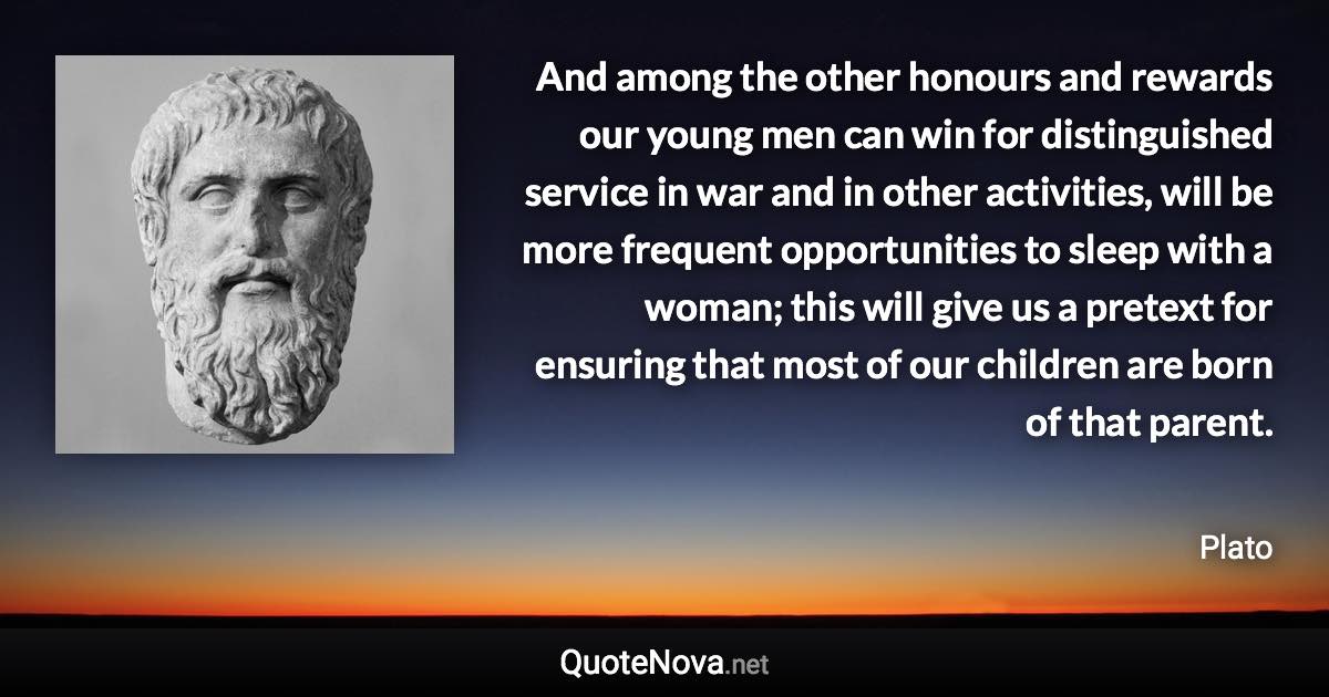 And among the other honours and rewards our young men can win for distinguished service in war and in other activities, will be more frequent opportunities to sleep with a woman; this will give us a pretext for ensuring that most of our children are born of that parent. - Plato quote