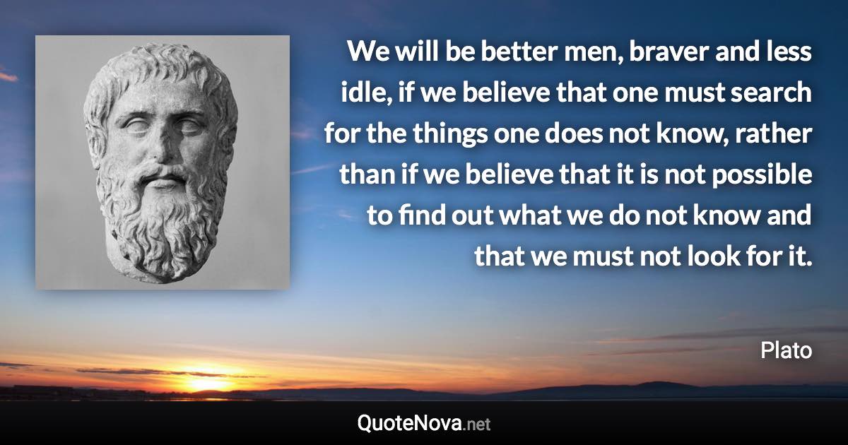 We will be better men, braver and less idle, if we believe that one must search for the things one does not know, rather than if we believe that it is not possible to find out what we do not know and that we must not look for it. - Plato quote