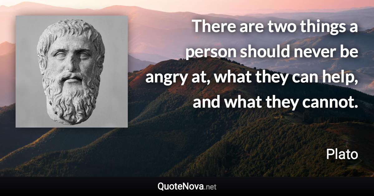 There are two things a person should never be angry at, what they can help, and what they cannot. - Plato quote