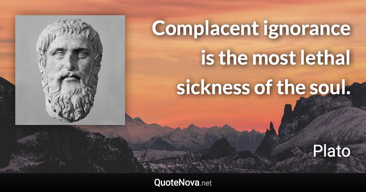 Complacent ignorance is the most lethal sickness of the soul. - Plato quote