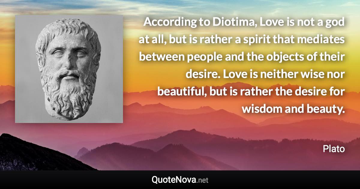 According to Diotima, Love is not a god at all, but is rather a spirit that mediates between people and the objects of their desire. Love is neither wise nor beautiful, but is rather the desire for wisdom and beauty. - Plato quote