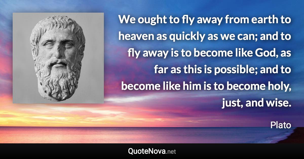 We ought to fly away from earth to heaven as quickly as we can; and to fly away is to become like God, as far as this is possible; and to become like him is to become holy, just, and wise. - Plato quote
