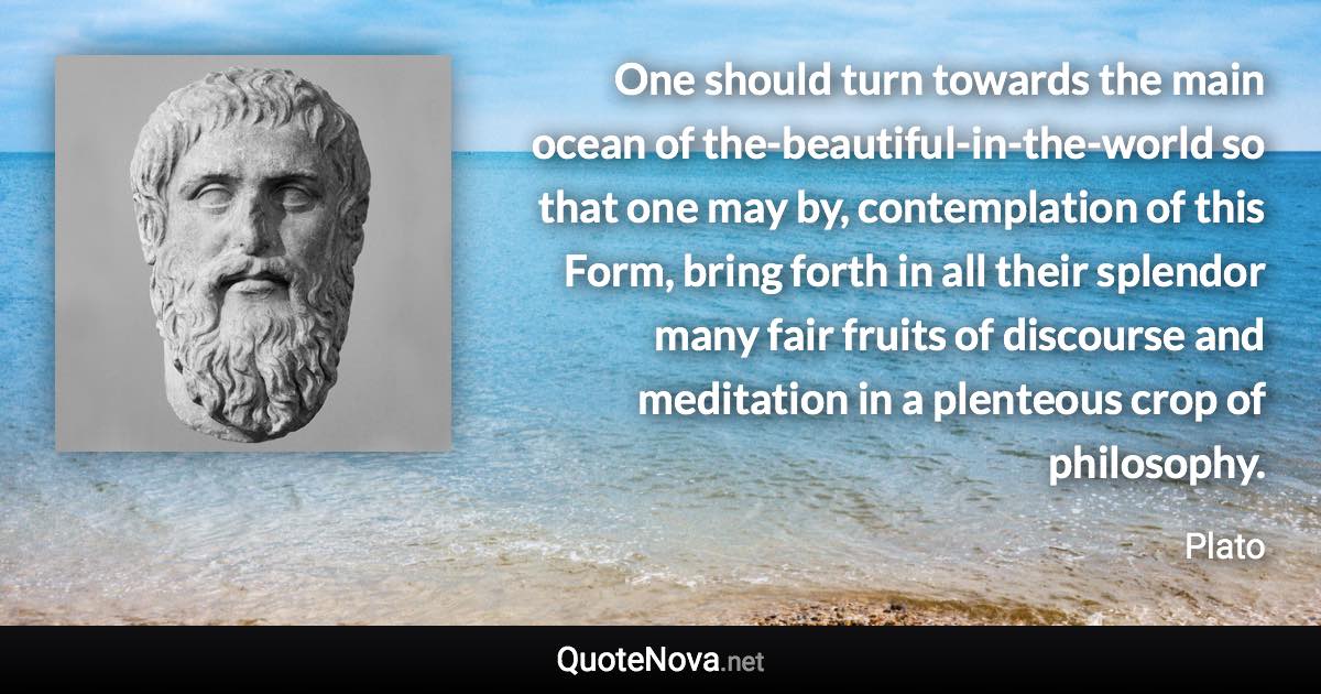 One should turn towards the main ocean of the-beautiful-in-the-world so that one may by, contemplation of this Form, bring forth in all their splendor many fair fruits of discourse and meditation in a plenteous crop of philosophy. - Plato quote