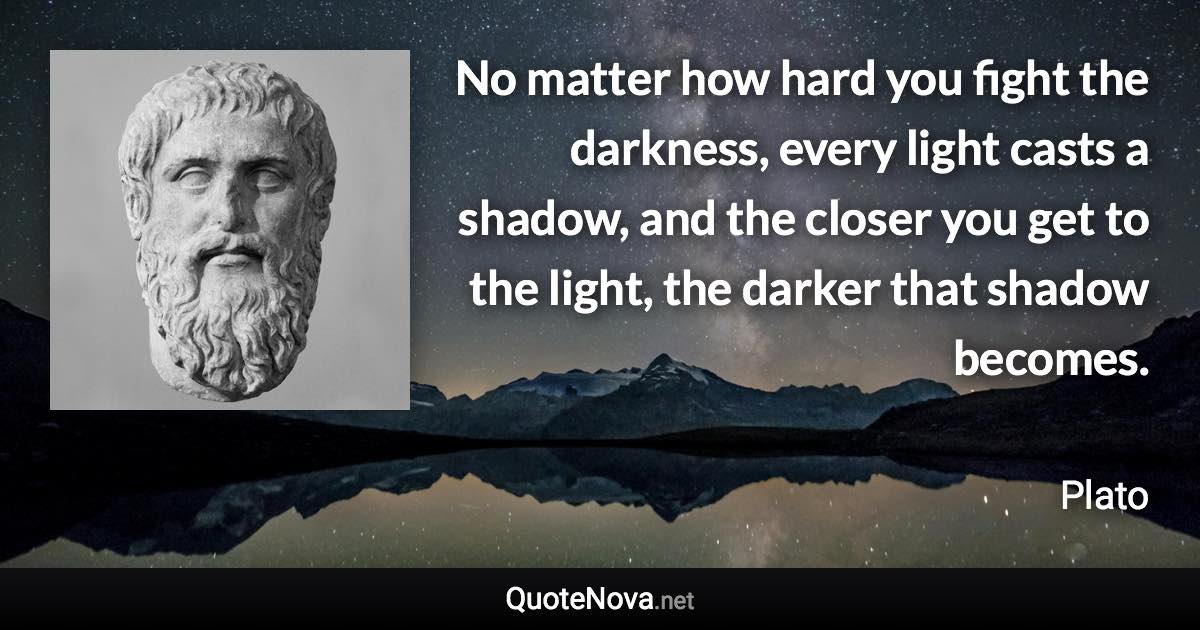 No matter how hard you fight the darkness, every light casts a shadow, and the closer you get to the light, the darker that shadow becomes. - Plato quote