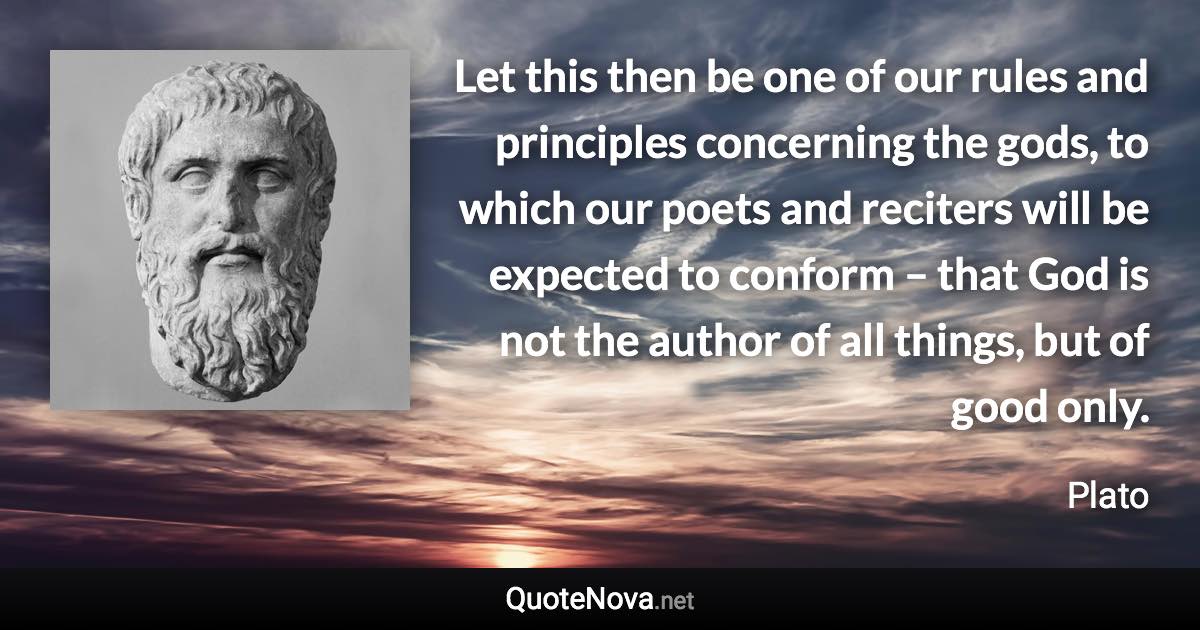 Let this then be one of our rules and principles concerning the gods, to which our poets and reciters will be expected to conform – that God is not the author of all things, but of good only. - Plato quote