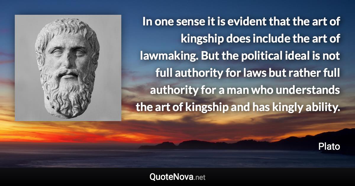 In one sense it is evident that the art of kingship does include the art of lawmaking. But the political ideal is not full authority for laws but rather full authority for a man who understands the art of kingship and has kingly ability. - Plato quote