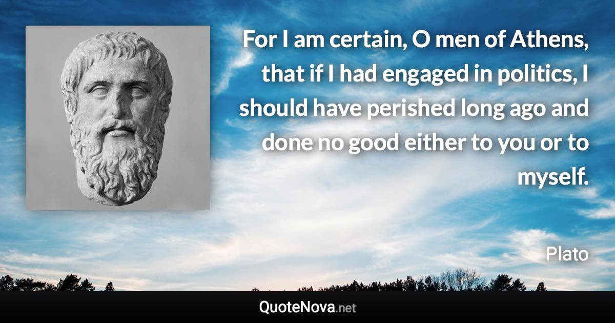 For I am certain, O men of Athens, that if I had engaged in politics, I should have perished long ago and done no good either to you or to myself. - Plato quote