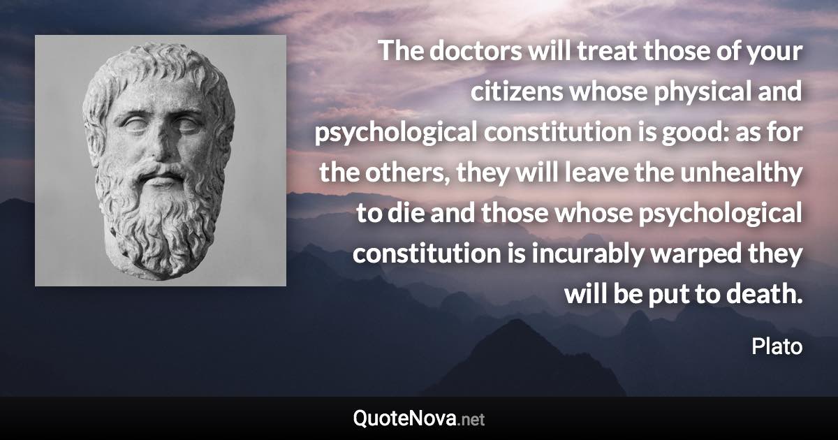 The doctors will treat those of your citizens whose physical and psychological constitution is good: as for the others, they will leave the unhealthy to die and those whose psychological constitution is incurably warped they will be put to death. - Plato quote