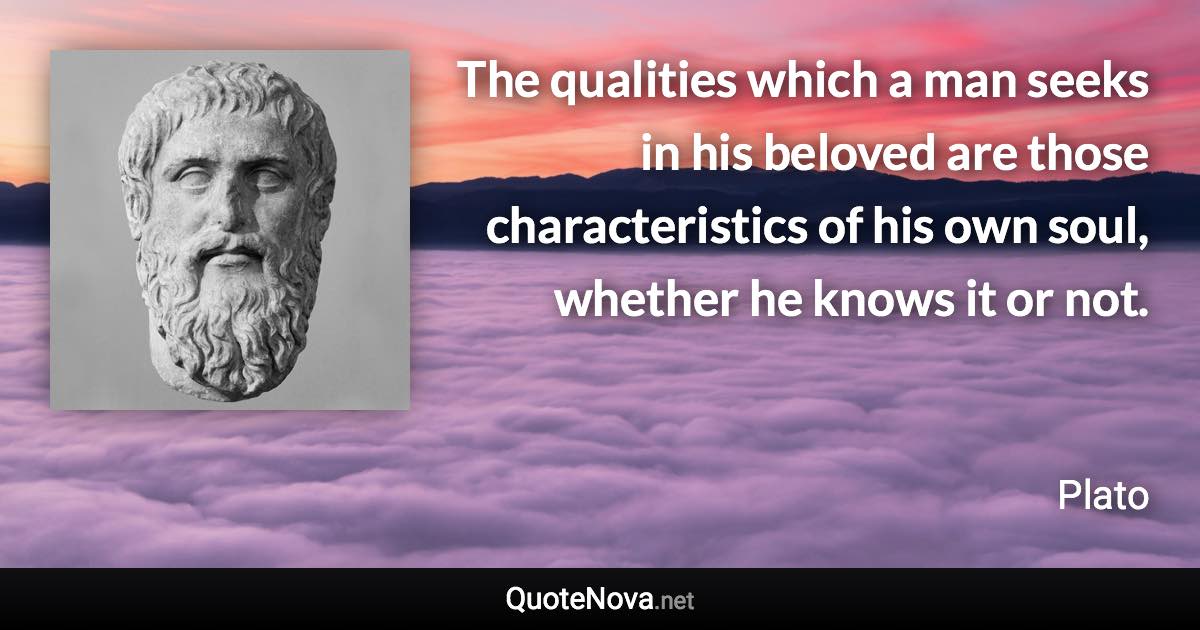 The qualities which a man seeks in his beloved are those characteristics of his own soul, whether he knows it or not. - Plato quote
