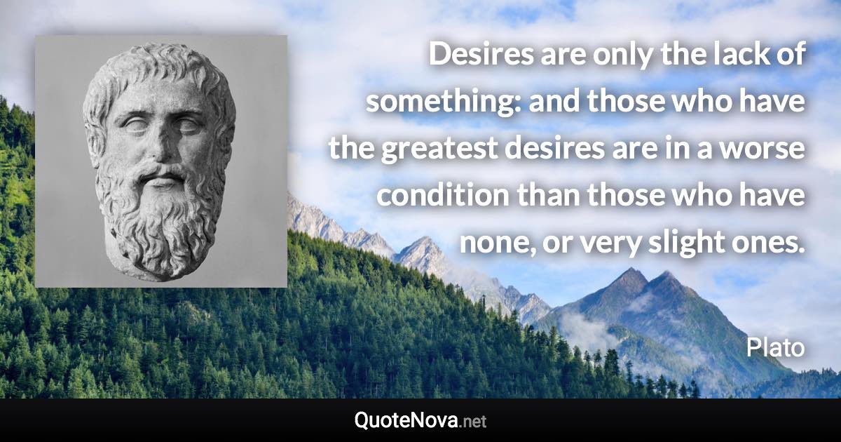 Desires are only the lack of something: and those who have the greatest desires are in a worse condition than those who have none, or very slight ones. - Plato quote