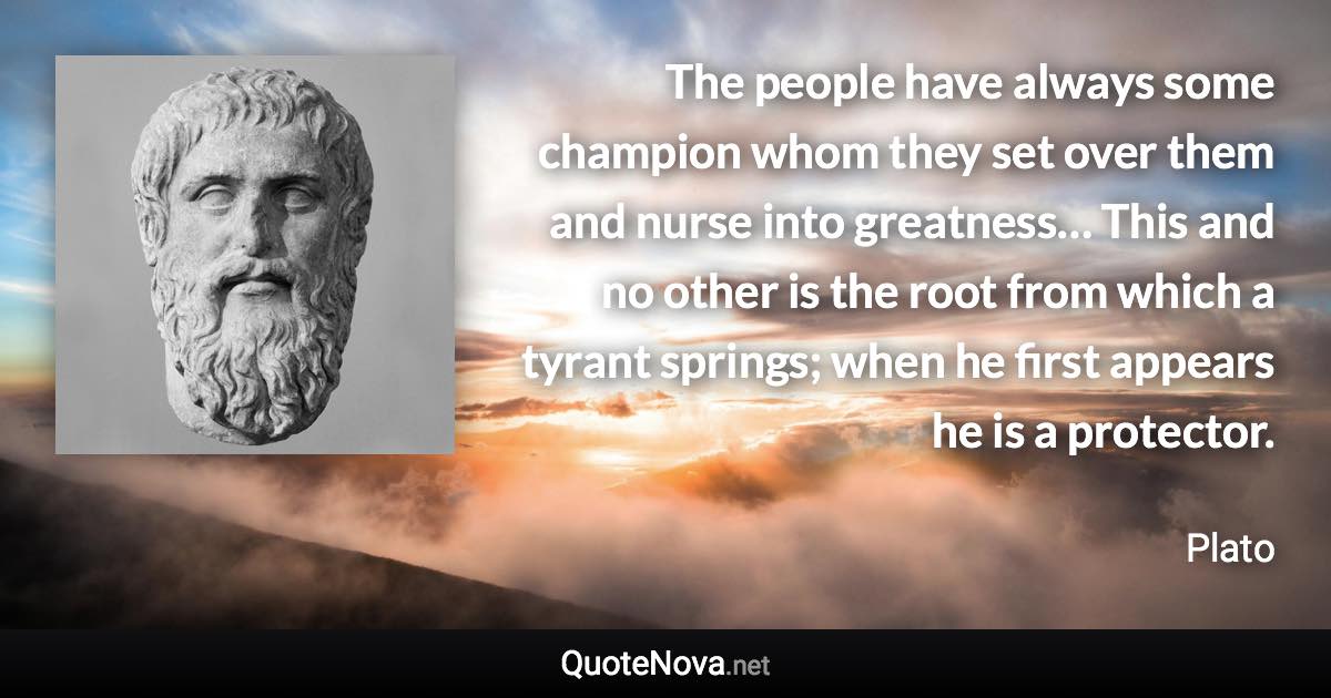 The people have always some champion whom they set over them and nurse into greatness… This and no other is the root from which a tyrant springs; when he first appears he is a protector. - Plato quote