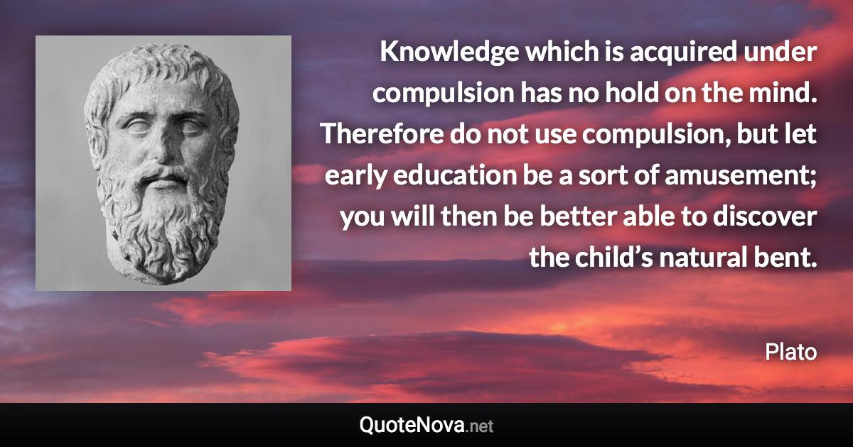 Knowledge which is acquired under compulsion has no hold on the mind. Therefore do not use compulsion, but let early education be a sort of amusement; you will then be better able to discover the child’s natural bent. - Plato quote