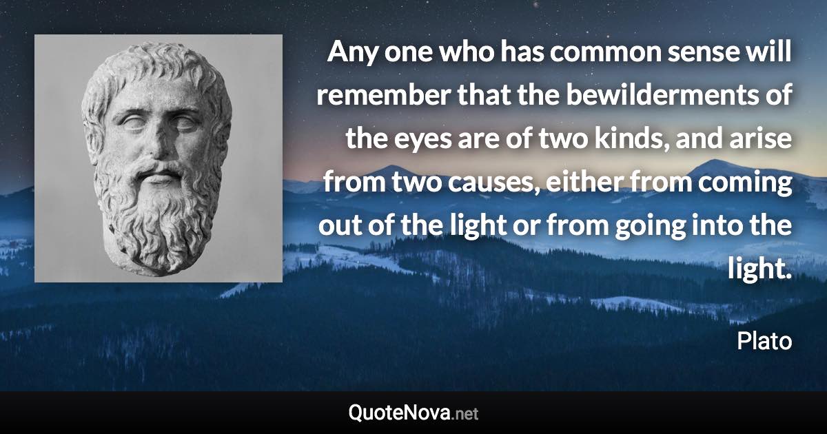 Any one who has common sense will remember that the bewilderments of the eyes are of two kinds, and arise from two causes, either from coming out of the light or from going into the light. - Plato quote