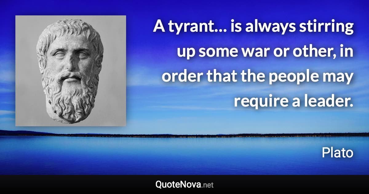 A tyrant… is always stirring up some war or other, in order that the people may require a leader. - Plato quote