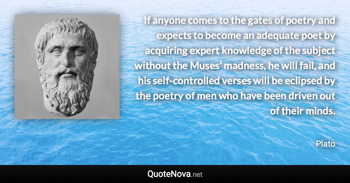 If anyone comes to the gates of poetry and expects to become an adequate poet by acquiring expert knowledge of the subject without the Muses’ madness, he will fail, and his self-controlled verses will be eclipsed by the poetry of men who have been driven out of their minds. - Plato quote