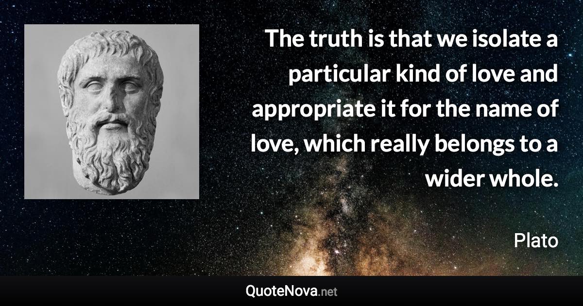 The truth is that we isolate a particular kind of love and appropriate it for the name of love, which really belongs to a wider whole. - Plato quote