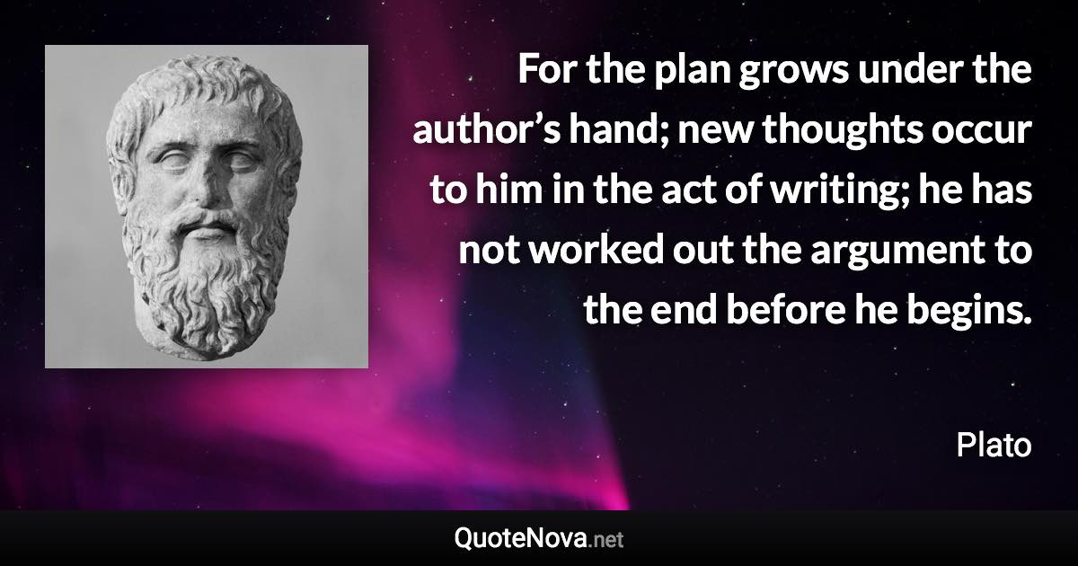 For the plan grows under the author’s hand; new thoughts occur to him in the act of writing; he has not worked out the argument to the end before he begins. - Plato quote