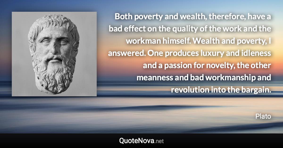 Both poverty and wealth, therefore, have a bad effect on the quality of the work and the workman himself. Wealth and poverty, I answered. One produces luxury and idleness and a passion for novelty, the other meanness and bad workmanship and revolution into the bargain. - Plato quote