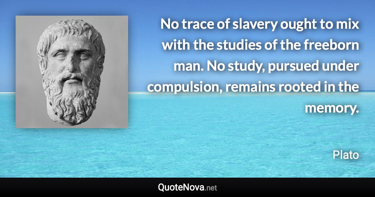 No trace of slavery ought to mix with the studies of the freeborn man. No study, pursued under compulsion, remains rooted in the memory. - Plato quote