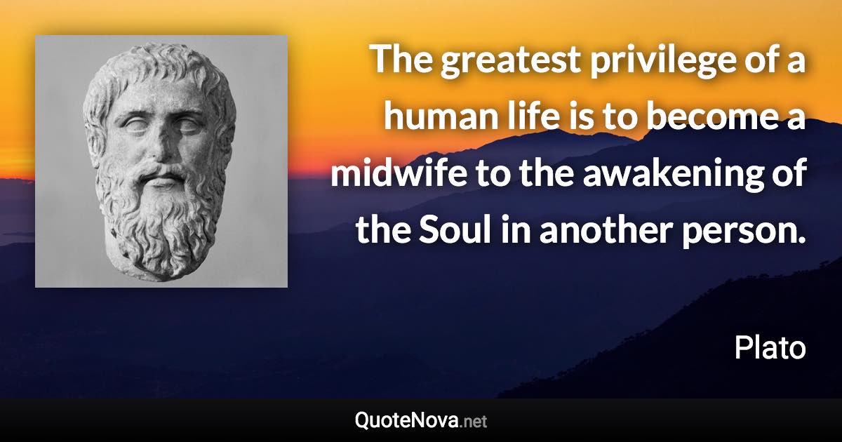 The greatest privilege of a human life is to become a midwife to the awakening of the Soul in another person. - Plato quote