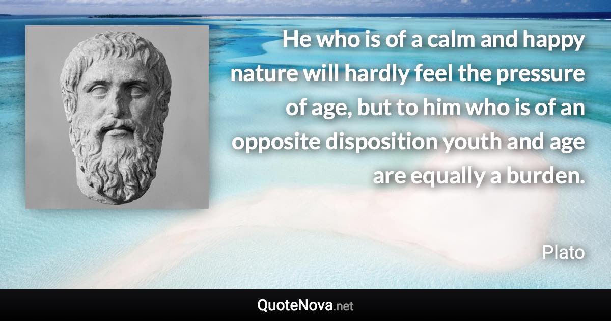 He who is of a calm and happy nature will hardly feel the pressure of age, but to him who is of an opposite disposition youth and age are equally a burden. - Plato quote