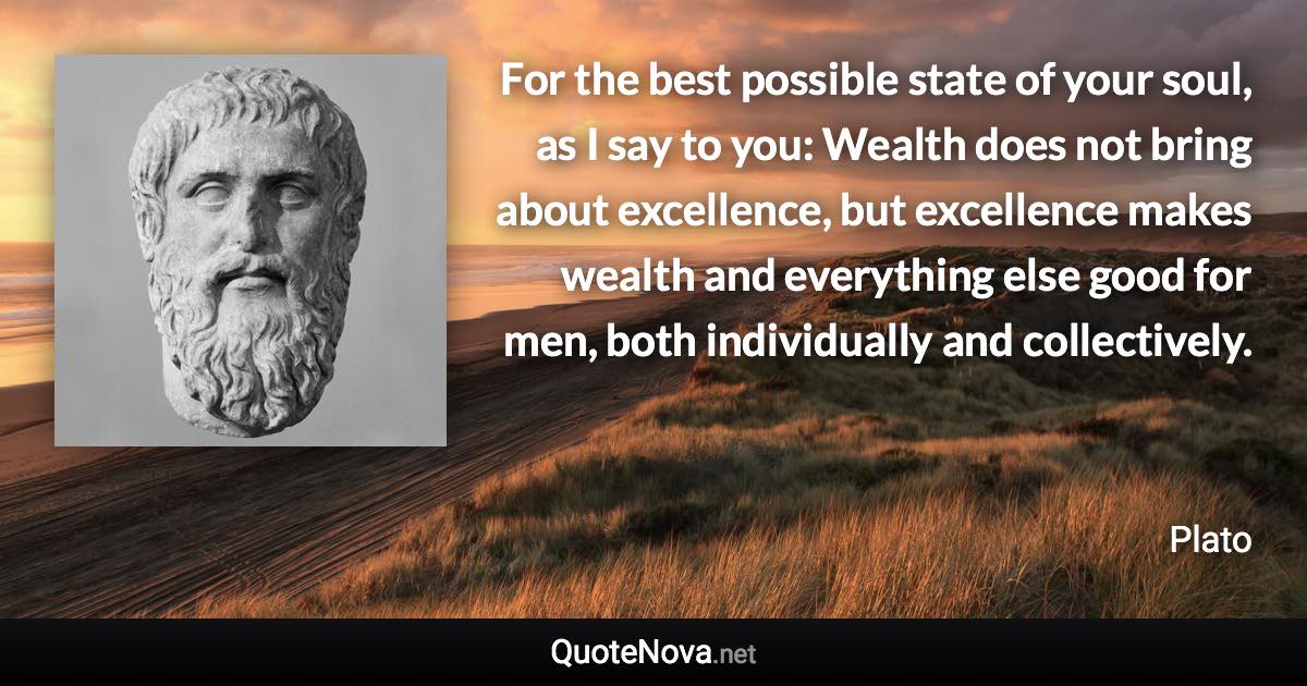 For the best possible state of your soul, as I say to you: Wealth does not bring about excellence, but excellence makes wealth and everything else good for men, both individually and collectively. - Plato quote
