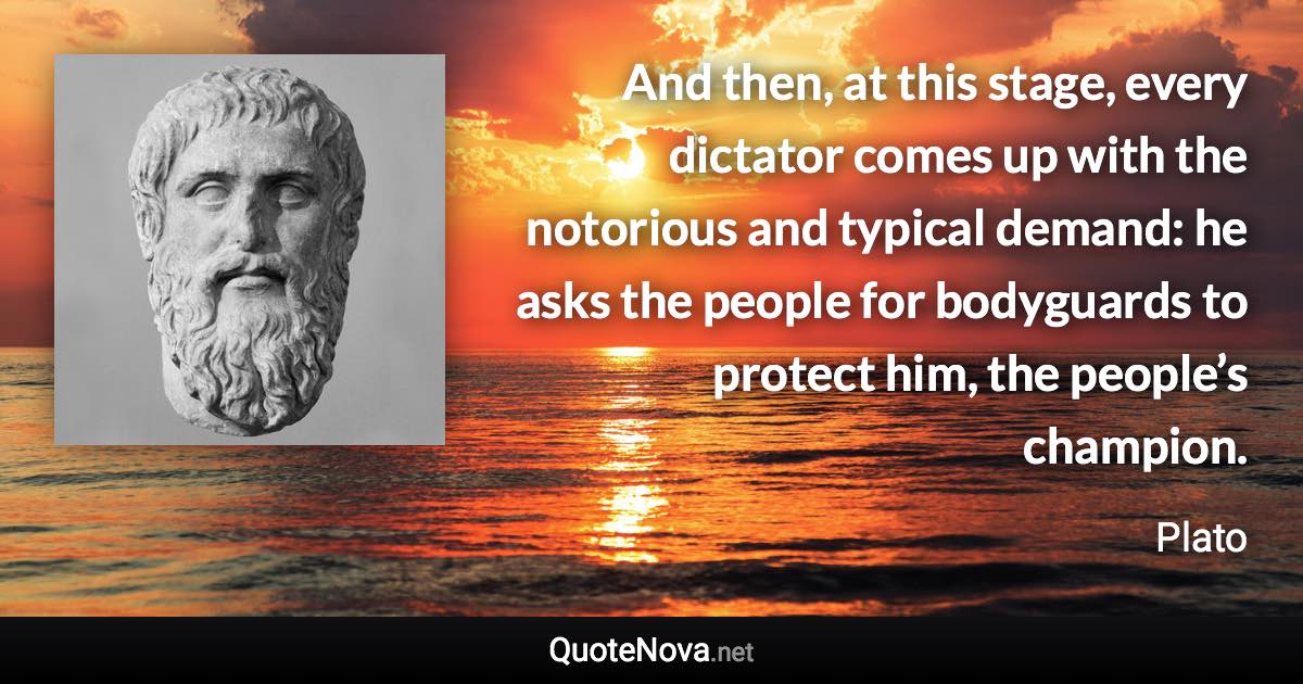 And then, at this stage, every dictator comes up with the notorious and typical demand: he asks the people for bodyguards to protect him, the people’s champion. - Plato quote