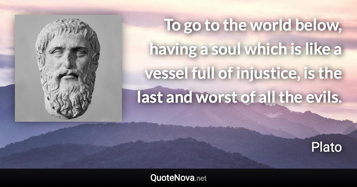 To go to the world below, having a soul which is like a vessel full of injustice, is the last and worst of all the evils. - Plato quote
