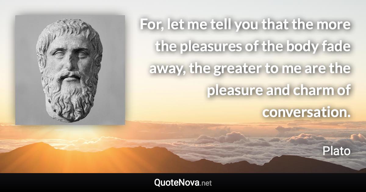 For, let me tell you that the more the pleasures of the body fade away, the greater to me are the pleasure and charm of conversation. - Plato quote