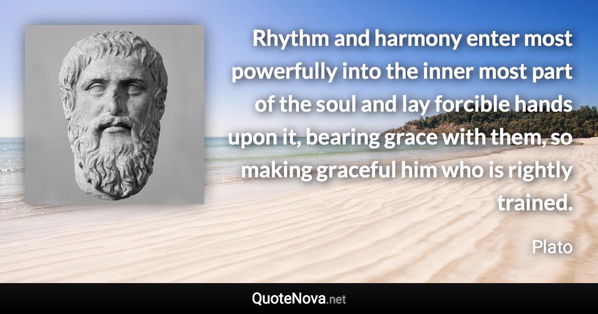 Rhythm and harmony enter most powerfully into the inner most part of the soul and lay forcible hands upon it, bearing grace with them, so making graceful him who is rightly trained. - Plato quote