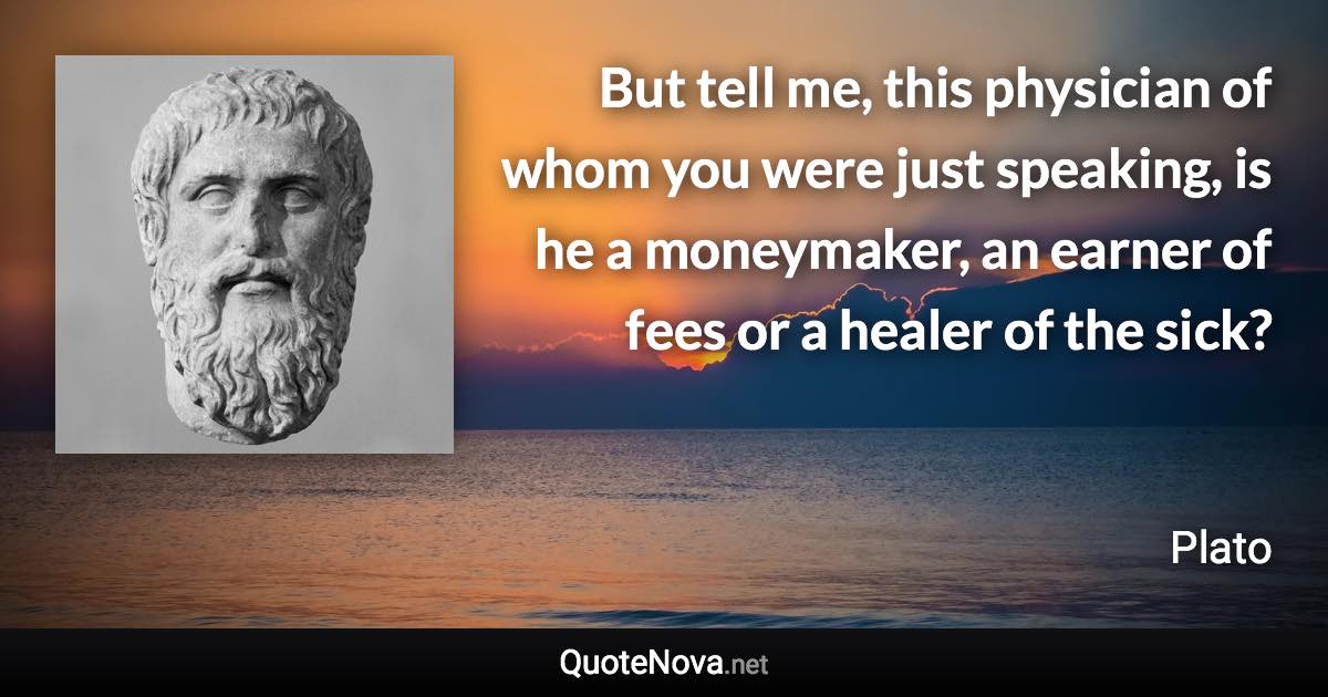 But tell me, this physician of whom you were just speaking, is he a moneymaker, an earner of fees or a healer of the sick? - Plato quote