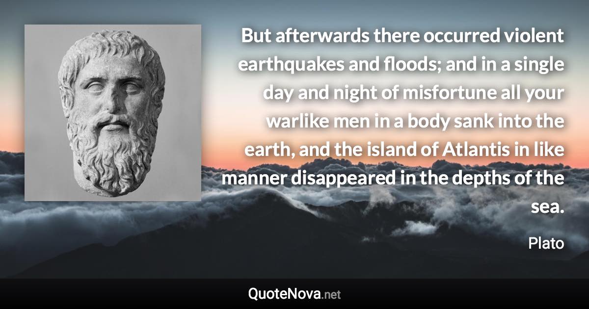 But afterwards there occurred violent earthquakes and floods; and in a single day and night of misfortune all your warlike men in a body sank into the earth, and the island of Atlantis in like manner disappeared in the depths of the sea. - Plato quote