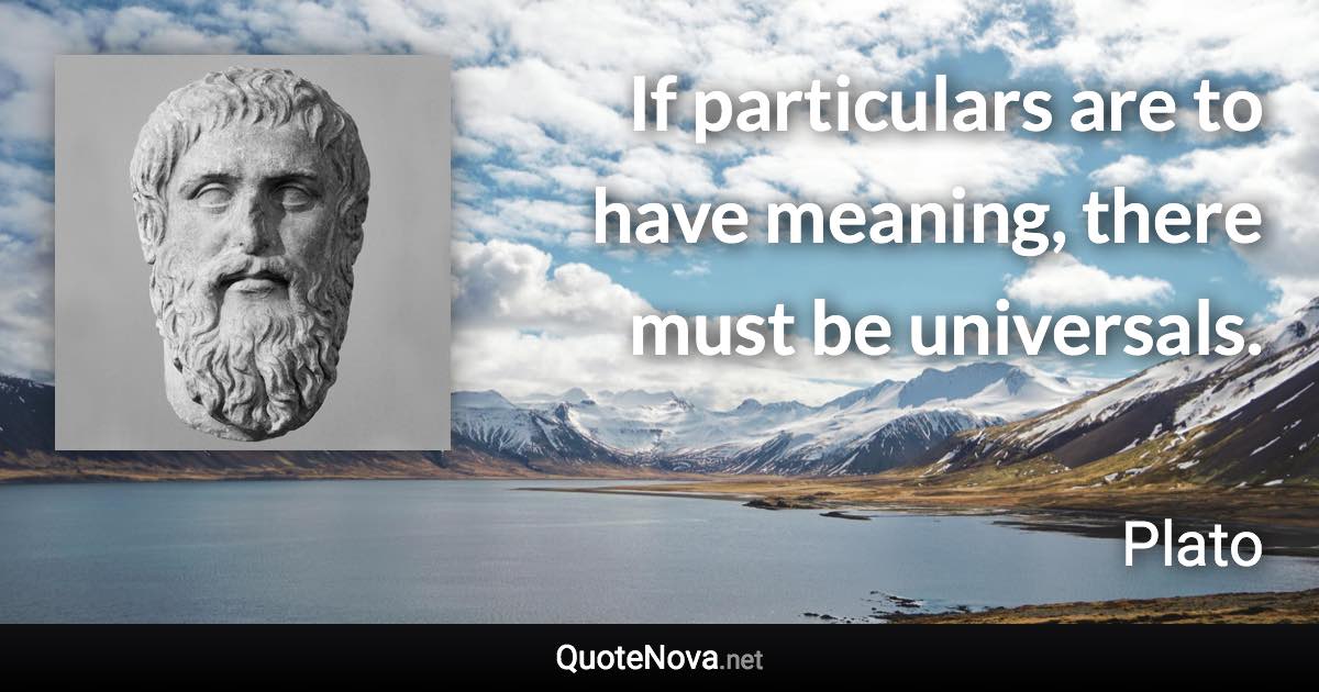 If particulars are to have meaning, there must be universals. - Plato quote