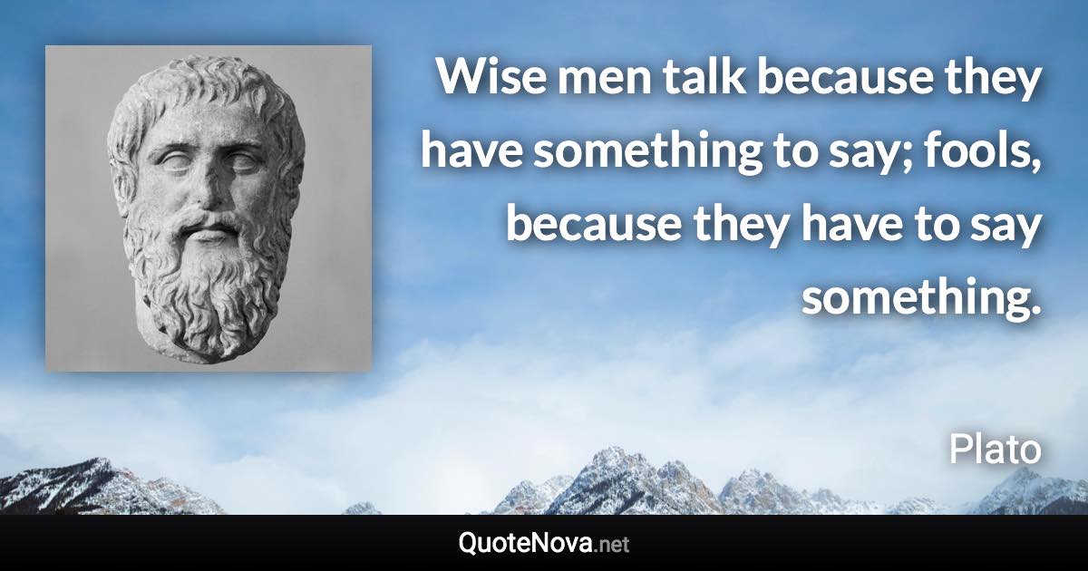 Wise men talk because they have something to say; fools, because they have to say something. - Plato quote