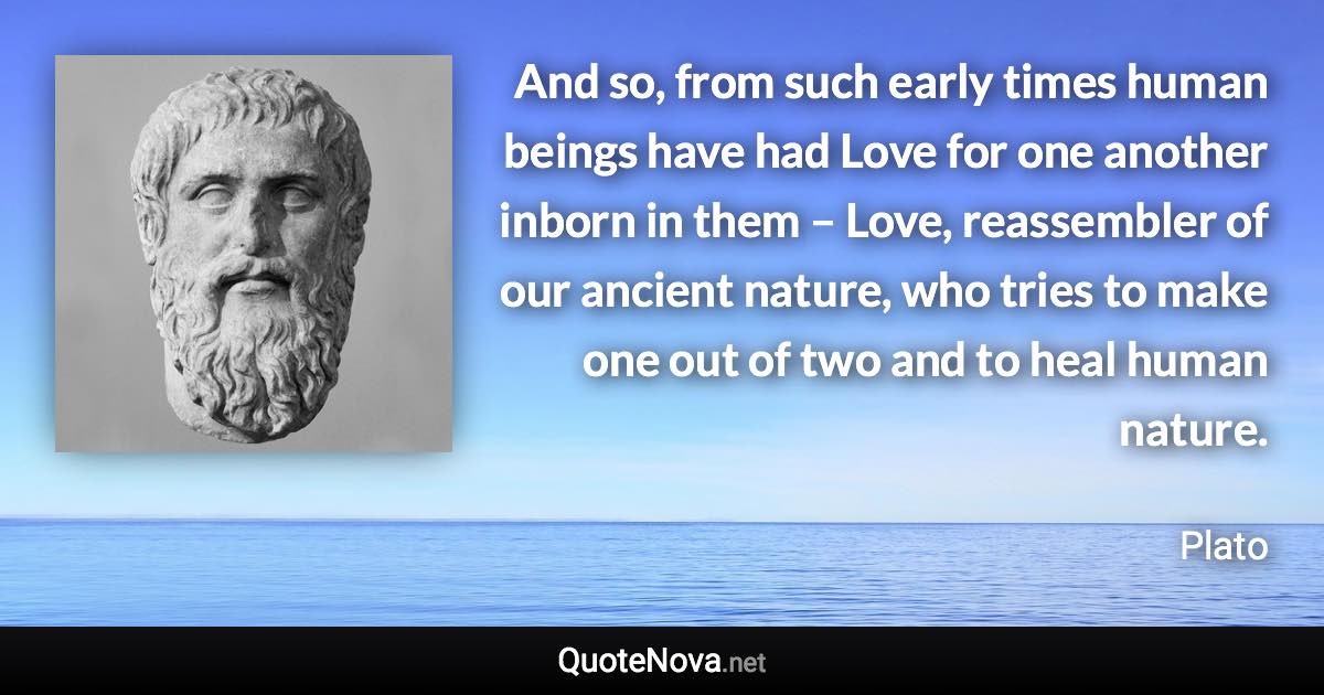 And so, from such early times human beings have had Love for one another inborn in them – Love, reassembler of our ancient nature, who tries to make one out of two and to heal human nature. - Plato quote