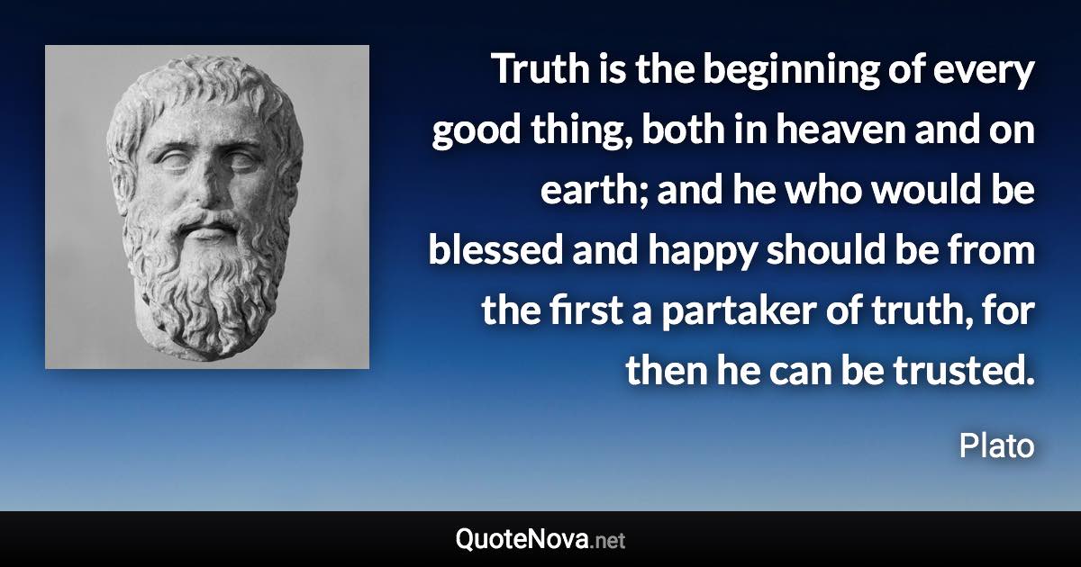 Truth is the beginning of every good thing, both in heaven and on earth; and he who would be blessed and happy should be from the first a partaker of truth, for then he can be trusted. - Plato quote