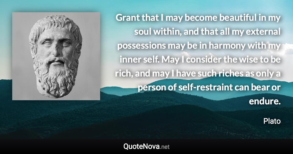 Grant that I may become beautiful in my soul within, and that all my external possessions may be in harmony with my inner self. May I consider the wise to be rich, and may I have such riches as only a person of self-restraint can bear or endure. - Plato quote