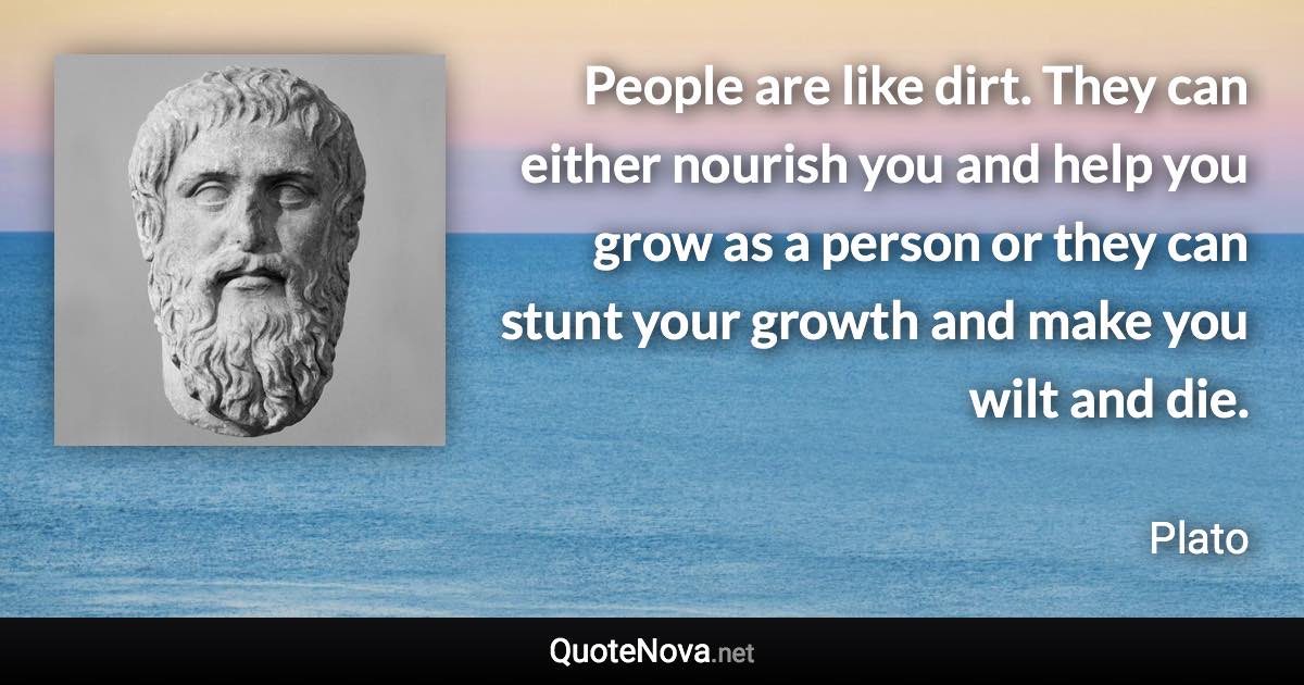 People are like dirt. They can either nourish you and help you grow as a person or they can stunt your growth and make you wilt and die. - Plato quote