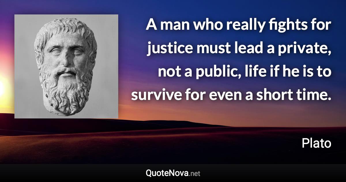 A man who really fights for justice must lead a private, not a public, life if he is to survive for even a short time. - Plato quote